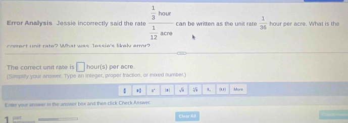 Error Analysis Jessie incorrectly said the rate frac  1/3 hour 1/12 acro can be written as the unit rate  1/36  hour per acre. What is the 
correct unit rate? What was 1ossio's likelv error? 
The correct unit rate is □ hour(s) per acre. 
(Simplify your answer. Type an integer, proper fraction, or mixed number.)
frac π  8 1/5  8° sqrt(□ ) sqrt[4](8) s. (8,8) More 
Enter your anower in the answer box and then click Check Answer. 

1 
Clear All