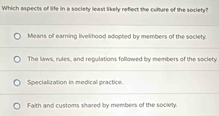 Which aspects of life in a society least likely reflect the culture of the society?
Means of earning livelihood adopted by members of the society.
The laws, rules, and regulations followed by members of the society.
Specialization in medical practice.
Faith and customs shared by members of the society.