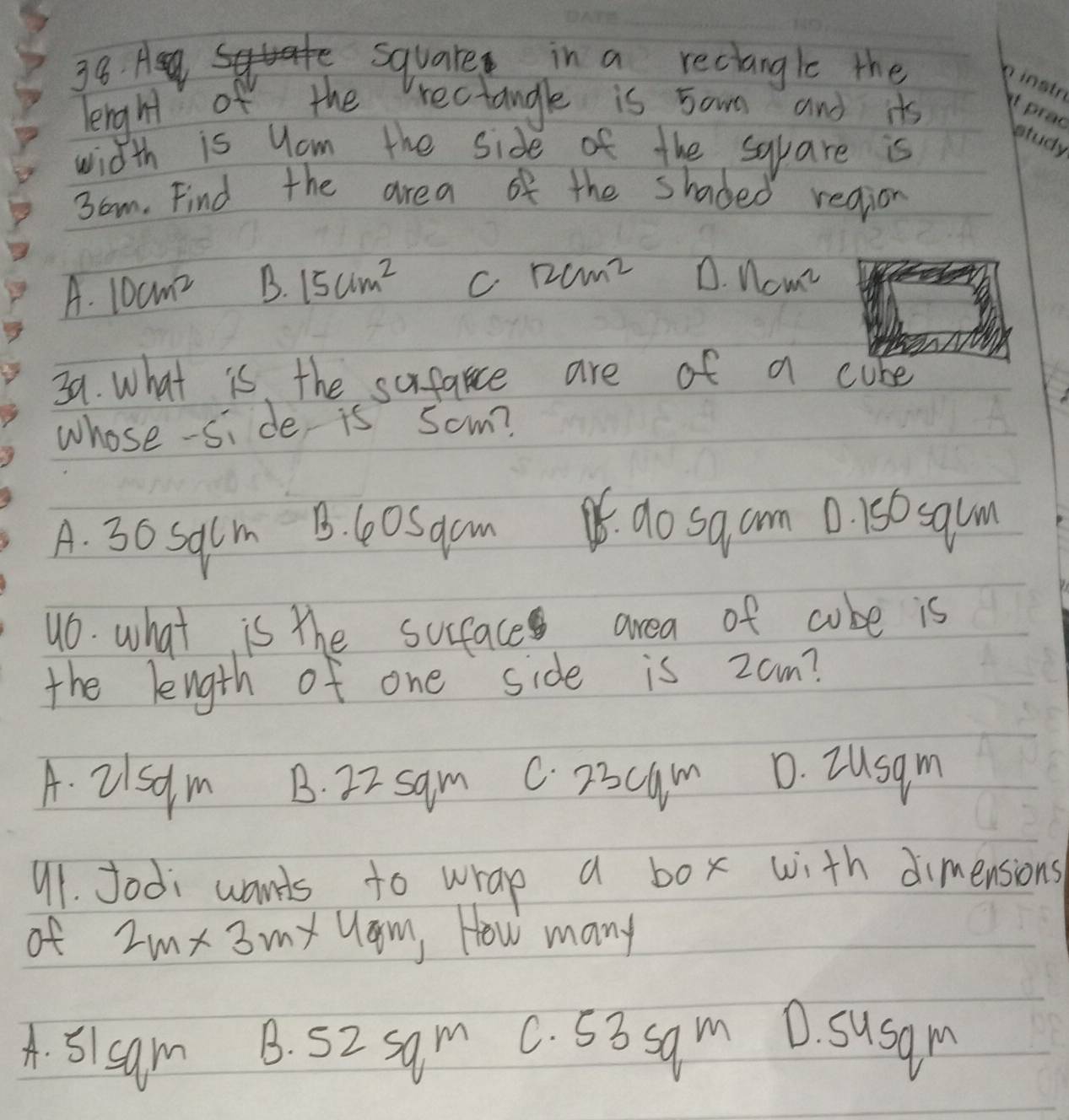 square in a reciangle the
leight of the rectangle is 5own and its
width is yom the side of the sqpare is
3om. Find the area of the shaded region
A. 10cm^2 B. 15cm^2 C 12cm^2 D. ncm^2
39. what is the sufance are of a cube
whose-si de is Som?
A. 30 Salm B. C0Sacm.do sa am 0. 150 squm
46. what is the sufaces area of cube is
the length of one side is zam?
A. 2/sdm B. 22 sam C. 23cum D. Iusgm
91. Jodi wants to wrap a box with dimensions
of 2m* 3 my Uam, How many
A. 5/sam B. 52 sam C. 53 sam D. susam