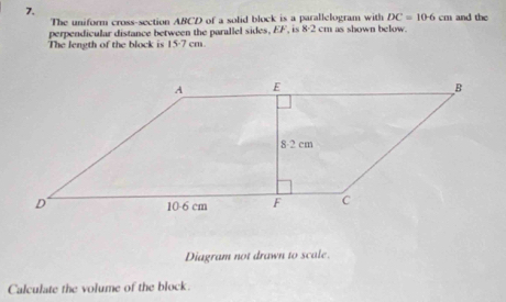 The uniform cross-section ABCD of a solid block is a parallelogram with DC=10.6cm and the
The length of the block is perpendicular distance between the parallel sides, EF, is 8· 2 cm as shown below.
15· 7cm
Diagram not drawn to scale.
Calculate the volume of the block.