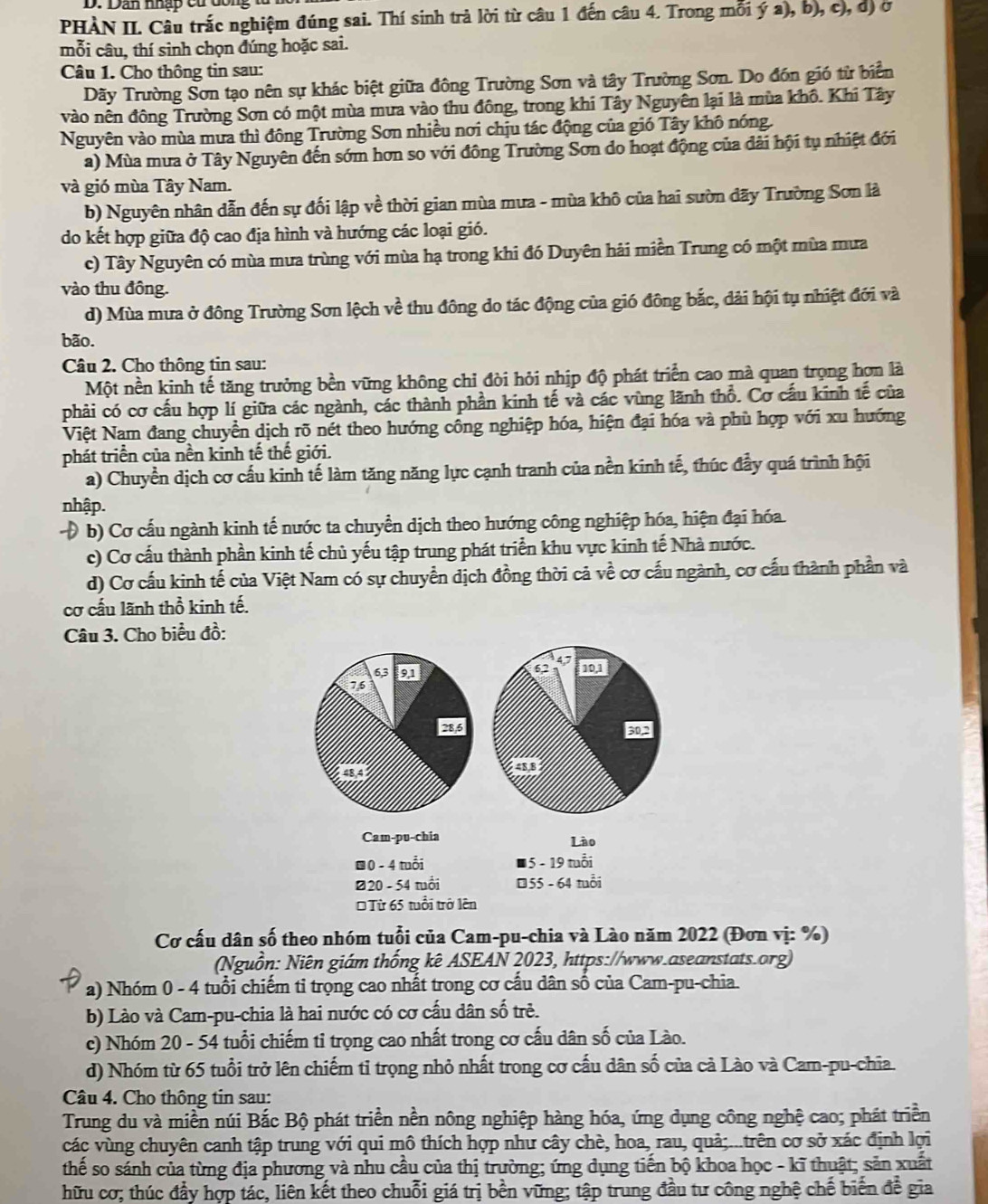 D: Dan nhập cử dông tử
PHÀN II. Câu trắc nghiệm đúng sai. Thí sinh trả lời từ câu 1 đến câu 4. Trong mỗi ý a), b), c), dị ở
mỗi câu, thí sinh chọn đúng hoặc sai.
Câu 1. Cho thông tin sau:
Dãy Trường Sơn tạo nên sự khác biệt giữa đông Trường Sơn và tây Trường Sơn. Do đón gió từ biển
vào nên đông Trường Sơn có một mùa mưa vào thu đông, trong khi Tây Nguyên lại là mùa khô. Khi Tây
Nguyên vào mùa mưa thì đông Trường Sơn nhiều nơi chịu tác động của gió Tây khô nóng.
a) Mùa mưa ở Tây Nguyên đến sớm hơn so với đông Trường Sơn do hoạt động của dài hội tụ nhiệt đới
và gió mùa Tây Nam.
b) Nguyên nhân dẫn đến sự đối lập về thời gian mùa mưa - mùa khô của hai sườn đãy Trường Sơn là
do kết hợp giữa độ cao địa hình và hướng các loại gió.
c) Tây Nguyên có mùa mưa trùng với mùa hạ trong khi đó Duyên hải miền Trung có một mùa mưa
vào thu đồng.
d) Mùa mưa ở đông Trường Sơn lệch về thu đông do tác động của gió đông bắc, dải hội tụ nhiệt đới và
bão.
Câu 2. Cho thông tin sau:
Một nền kinh tế tăng trưởng bền vững không chỉ đòi hỏi nhịp độ phát triển cao mà quan trọng hơn là
phải có cơ cấu hợp lí giữa các ngành, các thành phần kinh tế và các vùng lãnh thổ. Cơ cấu kinh tế của
Việt Nam đang chuyển dịch rõ nét theo hướng công nghiệp hóa, hiện đại hóa và phù hợp với xu hướng
phát triển của nền kinh tế thế giới.
a) Chuyền dịch cơ cấu kinh tế làm tăng năng lực cạnh tranh của nền kinh tế, thúc đẩy quá trình hội
nhập.
Đ b) Cơ cấu ngành kinh tế nước ta chuyền dịch theo hướng công nghiệp hóa, hiện đại hóa.
c) Cơ cấu thành phần kinh tế chủ yếu tập trung phát triển khu vực kinh tế Nhà nước.
d) Cơ cấu kinh tế của Việt Nam có sự chuyển dịch đồng thời cả về cơ cấu ngành, cơ cấu thành phần và
cơ cấu lãnh thổ kinh tế.
Câu 3. Cho biểu đồ:
62
6,3 91 10,1
76
28,6 502
48,4 43,8
Cam-pu-chia Lào
@0 - 4 tuổi * 5 - 19 tuổi
Ø20 - 54 tuổi €55 - 64 tuổi
* Từ 65 tuổi trở lên
Cơ cấu dân số theo nhóm tuổi của Cam-pu-chia và Lào năm 2022 (Đơn vị: %)
Nguồn: Niên giám thống kê ASEAN 2023, https://www.aseanstats.org)
a) Nhóm 0 - 4 tuổi chiếm tỉ trọng cao nhất trong cơ cấu dân số của Cam-pu-chia.
b) Lào và Cam-pu-chia là hai nước có cơ cấu dân số trẻ.
c) Nhóm 20 - 54 tuổi chiếm tỉ trọng cao nhất trong cơ cấu dân số của Lào.
d) Nhóm từ 65 tuổi trở lên chiếm tỉ trọng nhỏ nhất trong cơ cấu dân số của cả Lào và Cam-pu-chĩa.
Câu 4. Cho thông tin sau:
Trung du và miền núi Bắc Bộ phát triển nền nông nghiệp hàng hóa, ứng dụng công nghệ cao; phát triển
các vùng chuyên canh tập trung với qui mô thích hợp như cây chè, hoa, rau, quả;...trên cơ sở xác định lợi
thế so sánh của từng địa phương và nhu cầu của thị trường; ứng dụng tiến bộ khoa học - kĩ thuật; sản xuất
hữu cơ; thúc đầy hợp tác, liên kết theo chuỗi giá trị bền vững; tập trung đầu tư công nghệ chế biến để gia
