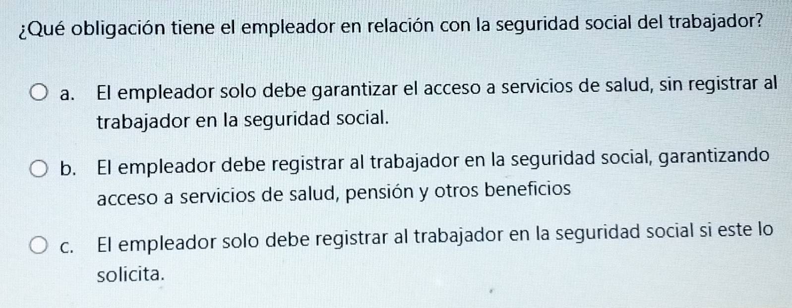 ¿Qué obligación tiene el empleador en relación con la seguridad social del trabajador?
a. El empleador solo debe garantizar el acceso a servicios de salud, sin registrar al
trabajador en la seguridad social.
b. El empleador debe registrar al trabajador en la seguridad social, garantizando
acceso a servicios de salud, pensión y otros beneficios
c. El empleador solo debe registrar al trabajador en la seguridad social si este lo
solicita.