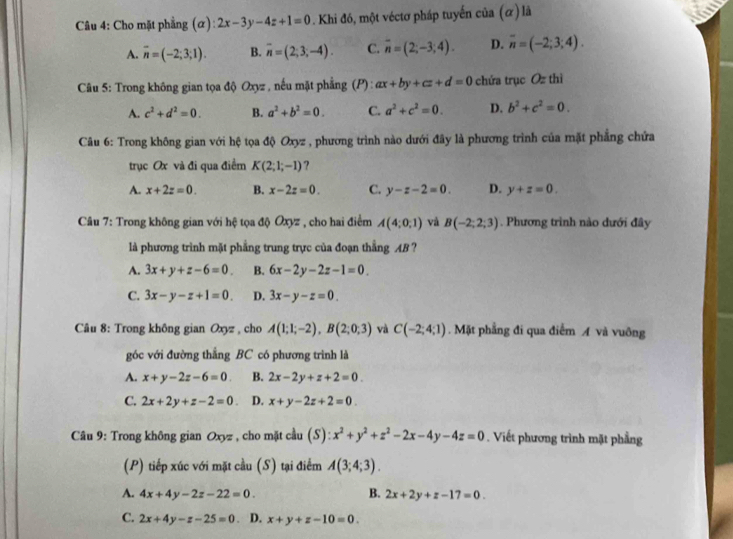 Cho mặt phẳng (α): 2x-3y-4z+1=0. Khi đó, một véctơ pháp tuyển của (α) là
A. overline n=(-2;3;1). B. overline n=(2;3;-4). C. overline n=(2;-3;4). D. overline n=(-2;3;4).
*  Câu 5: Trong không gian tọa độ Oxyz , nếu mặt phẳng (P) : ax+by+cz+d=0 chứa trục )- thì
A. c^2+d^2=0. B. a^2+b^2=0. C. a^2+c^2=0. D. b^2+c^2=0.
Câu 6: Trong không gian với hệ tọa độ Oxyz , phương trình nào dưới đây là phương trình của mặt phẳng chứa
trục Ox và đi qua điểm K(2;1;-1) ?
A. x+2z=0. B. x-2z=0. C. y-z-2=0. D. y+z=0.
Câu 7: Trong không gian với hệ tọa độ Oxyz , cho hai điểm A(4;0,1) và B(-2;2;3). Phương trình nào dưới đây
là phương trình mặt phẳng trung trực của đoạn thẳng AB ?
A. 3x+y+z-6=0. B. 6x-2y-2z-1=0.
C. 3x-y-z+1=0. D. 3x-y-z=0.
Câu 8: Trong không gian Oxyz , cho A(1;1;-2),B(2;0;3) và C(-2;4;1). Mặt phẳng đi qua điểm A và vuông
góc với đường thẳng BC có phương trình là
A. x+y-2z-6=0 B. 2x-2y+z+2=0.
C. 2x+2y+z-2=0. D. x+y-2z+2=0
Câu 9: Trong không gian Oxyz , cho mặt cầu (S): x^2+y^2+z^2-2x-4y-4z=0. Viết phương trình mặt phẳng
(P) tiếp xúc với mặt cầu (S) tại điểm A(3;4;3).
A. 4x+4y-2z-22=0. B. 2x+2y+z-17=0.
C. 2x+4y-z-25=0 D. x+y+z-10=0.