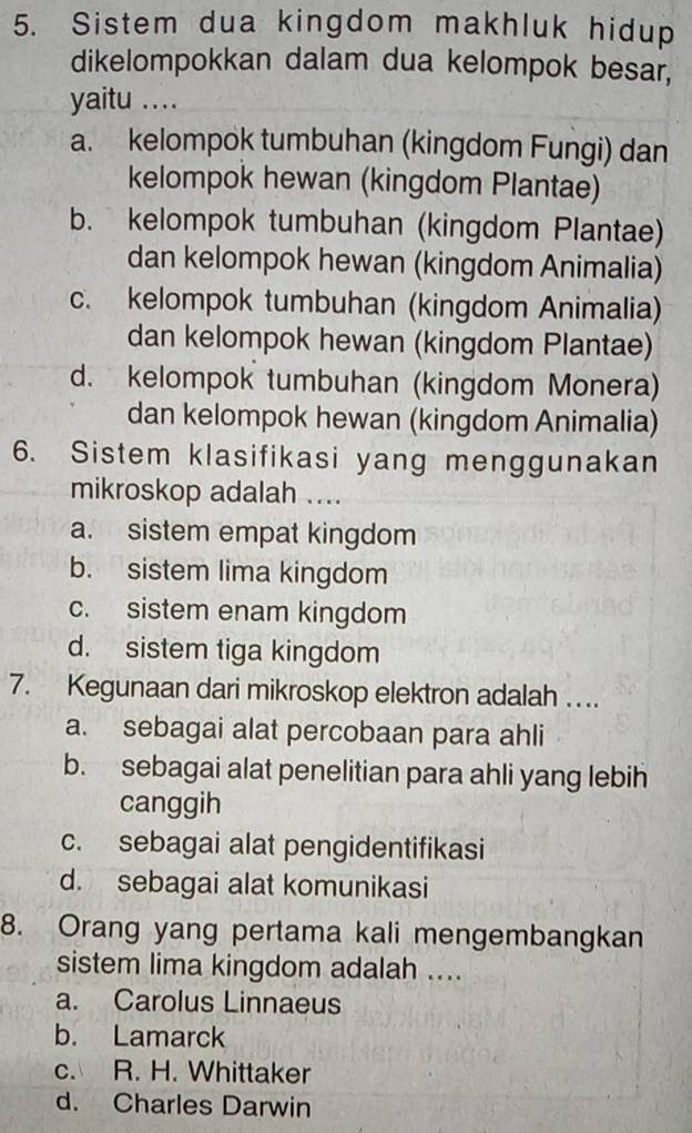 Sistem dua kingdom makhluk hidup
dikelompokkan dalam dua kelompok besar,
yaitu ..
a. kelompok tumbuhan (kingdom Fungi) dan
kelompok hewan (kingdom Plantae)
b. kelompok tumbuhan (kingdom Plantae)
dan kelompok hewan (kingdom Animalia)
c. kelompok tumbuhan (kingdom Animalia)
dan kelompok hewan (kingdom Plantae)
d. kelompok tumbuhan (kingdom Monera)
dan kelompok hewan (kingdom Animalia)
6. Sistem klasifikasi yang menggunakan
mikroskop adalah ....
a. sistem empat kingdom
b. sistem lima kingdom
c. sistem enam kingdom
d. sistem tiga kingdom
7. Kegunaan dari mikroskop elektron adalah ..
a. sebagai alat percobaan para ahli
b. sebagai alat penelitian para ahli yang lebih
canggih
c. sebagai alat pengidentifikasi
d. sebagai alat komunikasi
8. Orang yang pertama kali mengembangkan
sistem lima kingdom adalah ....
a. Carolus Linnaeus
b. Lamarck
c. R. H. Whittaker
d. Charles Darwin