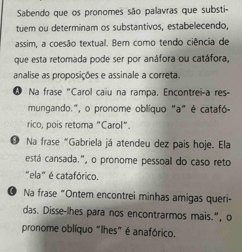 Sabendo que os pronomes são palavras que substi-
tuem ou determinam os substantivos, estabelecendo,
assim, a coesão textual. Bem como tendo ciência de
que esta retomada pode ser por anáfora ou catáfora,
analise as proposições e assinale a correta.
A Na frase “Carol caiu na rampa. Encontrei-a res-
mungando.", o pronome oblíquo "a" é catafó-
rico, pois retoma “Carol”.
③ Na frase“Gabriela já atendeu dez pais hoje. Ela
está cansada.", o pronome pessoal do caso reto
"ela" é catafórico.
© Na frase “Ontem encontrei minhas amigas queri-
das. Disse-lhes para nos encontrarmos mais.”, o
pronome oblíquo "lhes" é anafórico.