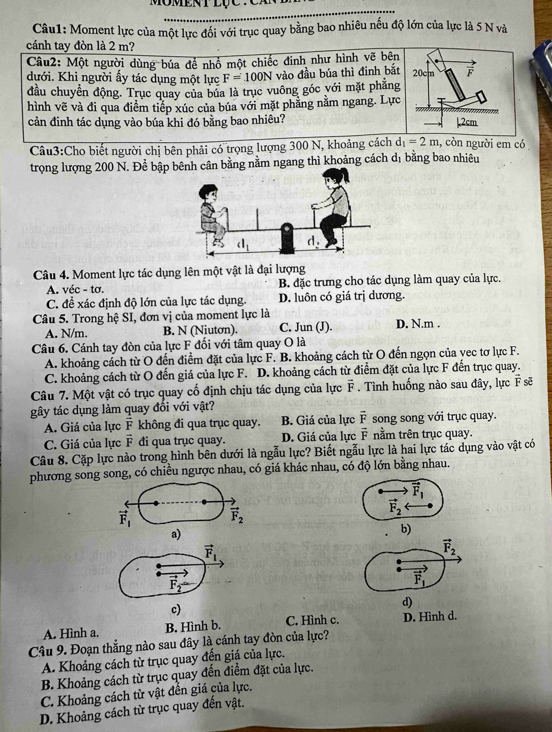 Moment lực của một lực đối với trục quay bằng bao nhiêu nếu độ lớn của lực là 5 N và
cánh tay đòn là 2 m?
Câu2: Một người dùng búa để nhổ một chiếc đinh như hình vẽ bên
dưới. Khi người ấy tác dụng một lực F=100N vào đầu búa thì đinh bắt
đầu chuyển động. Trục quay của búa là trục vuông góc với mặt phẳng
hình vẽ và đi qua điểm tiếp xúc của búa với mặt phẳng nằm ngang. Lực
cản đinh tác dụng vào búa khi đó bằng bao nhiêu? 
Câu3:Cho biết người chị bên phải có trọng lượng 300 N, khoảng cách d_1=2m 1, còn người em có 
trọng lượng 200 N. Để bập bn bằng nằm ngang thì khoảng cách dị bằng bao nhiêu
Câu 4. Moment lực tác dụng lên một vật là đại lượng
A. véc - tơ. B. đặc trưng cho tác dụng làm quay của lực.
C. để xác định độ lớn của lực tác dụng. D. luôn có giá trị dương.
Câu 5. Trong hệ SI, đơn vị của moment lực là
A. N/m. B. N (Niutơn). C. Jun (J).
D. N.m .
Câu 6. Cánh tay đòn của lực F đối với tâm quay O là
A. khoảng cách từ O đến điểm đặt của lực F. B. khoảng cách từ O đến ngọn của vec tơ lực F.
C. khoảng cách từ O đến giá của lực F. D. khoảng cách từ điểm đặt của lực F đến trục quay.
Câu 7. Một vật có trục quay cố định chịu tác dụng của lực vector F. Tình huống nào sau đây, lực F sẽ
gây tác dụng làm quay đối với vật?
A. Giá của lực vector F không đi qua trục quay. B. Giá của lực vector F song song với trục quay.
C. Giá của lực vector F đi qua trục quay. D. Giá của lực vector F nằm trên trục quay.
Câu 8. Cặp lực nào trong hình bên dưới là ngẫu lực? Biết ngẫu lực là hai lực tác dụng vào vật có
phương song song, có chiều ngược nhau, có giá khác nhau, có độ lớn bằng nhau.
vector F_1
vector F_1
vector F_2
vector F_2
a)
b)
vector F_1
vector F_2
vector F_2-
vector F_1
c)
d)
C. Hình c. D. Hình d.
A. Hình a. B. Hình b.
Câu 9. Đoạn thẳng nào sau đây là cánh tay đòn của lực?
A. Khoảng cách từ trục quay đến giá của lực.
B. Khoảng cách từ trục quay đến điểm đặt của lực.
C. Khoảng cách từ vật đến giá của lực.
D. Khoảng cách từ trục quay đến vật.