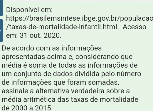 Disponível em: 
https://brasilemsintese.ibge.gov.br/populacac 
/taxas-de-mortalidade-infantil.html. Acesso 
em: 31 out. 2020. 
De acordo com as informações 
apresentadas acima e, considerando que 
média é soma de todas as informações de 
um conjunto de dados dividida pelo número 
de informações que foram somadas, 
assinale a alternativa verdadeira sobre a 
média aritmética das taxas de mortalidade 
de 2000 a 2015.