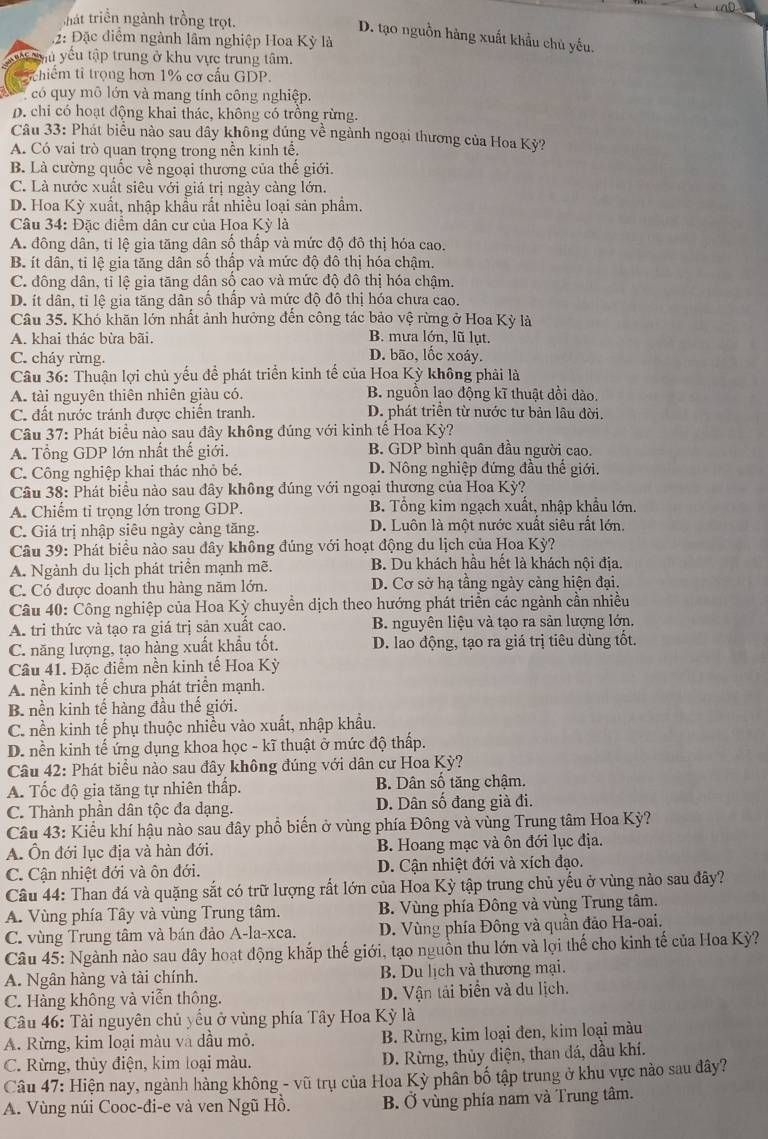 hát triển ngành trồng trọt.
D. tạo nguồn hàng xuất khẩu chủ yếu.
2: Đặc điểm ngành lâm nghiệp Hoa Kỳ là
yêu yều tập trung ở khu vực trung tâm.
hiểm tỉ trọng hơn 1% cơ cầu GDP.
có quy mô lớn và mang tính công nghiệp.
D. chi có hoạt động khai thác, không có trồng rừng.
Câu 33: Phát biểu nào sau đây không đúng về ngành ngoại thương của Hoa Kỳ?
A. Có vai trò quan trọng trong nền kinh tế,
B. Là cường quốc về ngoại thương của thế giới.
C. Là nước xuất siêu với giá trị ngày càng lớn.
D. Hoa Kỳ xuất, nhập khẩu rất nhiều loại sản phẩm.
Câu 34: Đặc điểm dân cư của Hoa Kỳ là
A. đông dân, tỉ lệ gia tăng dân số thấp và mức độ đô thị hóa cao.
B. ít dân, tỉ lệ gia tăng dân số thấp và mức độ đô thị hóa chậm.
C. đông dân, tỉ lệ gia tăng dân số cao và mức độ đô thị hóa chậm.
D. ít dân, tỉ lệ gia tăng dân số thấp và mức độ đô thị hóa chưa cao.
Câu 35. Khó khãn lớn nhất ảnh hưởng đến công tác bảo vệ rừng ở Hoa Kỳ là
A. khai thác bừa bãi. B. mưa lớn, lũ lụt.
C. cháy rừng. D. bão, lốc xoáy.
Câu 36: Thuận lợi chủ yếu để phát triển kinh tế của Hoa Kỳ không phải là
A. tài nguyên thiên nhiên giàu có. B. nguồn lạo động kĩ thuật dồi dào.
C. đất nước tránh được chiến tranh. D. phát triền từ nước tư bản lâu đời,
Câu 37: Phát biểu nào sau đây không đúng với kinh tế Hoa Kỳ?
A. Tổng GDP lớn nhất thế giới. B. GDP bình quân đầu người cao.
C. Công nghiệp khai thác nhỏ bé. D. Nông nghiệp đứng đầu thế giới.
Câu 38: Phát biểu nào sau đây không đúng với ngoại thương của Hoa Kỳ?
A. Chiếm tỉ trọng lớn trong GDP. B. Tổng kim ngạch xuất, nhập khẩu lớn.
C. Giá trị nhập siêu ngày càng tăng. D. Luôn là một nước xuất siêu rất lớn.
Câu 39: Phát biểu nào sau đây không đúng với hoạt động du lịch của Hoa Kỳ?
A. Ngành du lịch phát triển mạnh mẽ. B. Du khách hầu hết là khách nội địa.
C. Có được doanh thu hàng năm lớn. D. Cơ sở hạ tầng ngày càng hiện đại.
Câu 40: Công nghiệp của Hoa Kỳ chuyền dịch theo hướng phát triển các ngành cần nhiều
A. tri thức và tạo ra giá trị sản xuất cao. B. nguyên liệu và tạo ra sản lượng lớn,
C. năng lượng, tạo hàng xuất khẩu tốt. D. lao động, tạo ra giá trị tiêu dùng tốt.
Câu 41. Đặc điểm nền kinh tế Hoa Kỳ
A. nền kinh tế chưa phát triển mạnh.
B. nền kinh tế hàng đầu thế giới.
C. nền kinh tế phụ thuộc nhiều vào xuất, nhập khẩu.
D. nền kinh tế ứng dụng khoa học - kĩ thuật ở mức độ thấp.
Câu 42: Phát biểu nào sau đây không đúng với dân cư Hoa Kỳ?
A. Tốc độ gia tăng tự nhiên thấp. B. Dân số tăng chậm.
C. Thành phần dân tộc đa dạng. D. Dân số đang già đi.
Câu 43: Kiểu khí hậu nào sau đây phổ biến ở vùng phía Đông và vùng Trung tâm Hoa Kỳ?
A. Ôn đới lục địa và hàn đới. B. Hoang mạc và ôn đới lục địa.
C. Cận nhiệt đới và ôn đới. D. Cận nhiệt đới và xích đạo.
Câu 44: Than đá và quặng sắt có trữ lượng rất lớn của Hoa Kỳ tập trung chủ yếu ở vùng nào sau đây?
A. Vùng phía Tây và vùng Trung tâm. B. Vùng phía Đông và vùng Trung tâm.
C. vùng Trung tâm và bán đảo A-la-xca. D. Vùng phía Đông và quần đảo Ha-oai.
Câu 45: Ngành nào sau dây hoạt động khắp thế giới, tạo nguồn thu lớn và lợi thế cho kinh tế của Hoa Kỳ?
A. Ngân hàng và tài chính. B. Du lịch và thương mại.
C. Hàng không và viễn thông. D. Vận tải biển và du lịch.
Câu 46: Tài nguyên chủ yếu ở vùng phía Tây Hoa Kỳ là
A. Rừng, kim loại màu và dầu mỏ. B. Rừng, kim loại đen, kim loại màu
C. Rừng, thủy điện, kim loại màu. D. Rừng, thủy điện, than đá, dầu khí.
Câu 47: Hiện nay, ngành hàng không - vũ trụ của Hoa Kỳ phân bố tập trung ở khu vực nào sau đây?
A. Vùng núi Cooc-đi-e và ven Ngũ Hồ. B. Ở vùng phía nam và Trung tâm.