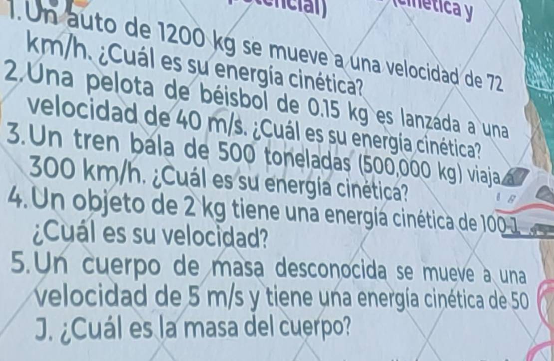 icinética y 
1. Un auto de 1200 kg se mueve a una velocidad de 72
km/h. ¿Cuál es su energía cinética? 
2.Una pelota de béisbol de 0.15 kg es lanzada a una 
velocidad de 40 m/s. ¿Cuál es su energía cinética? 
3.Un tren bála de 500 toneladas (500,000 kg) viaja
300 km/h. ¿Cuál es su energía cinética? 
4. Un objeto de 2 kg tiene una energía cinética de 100 1
¿Cuál es su velocidad? 
5.Un cuerpo de masa desconocida se mueve a una 
velocidad de 5 m/s y tiene una energía cinética de 50
J. ¿Cuál es la masa del cuerpo?