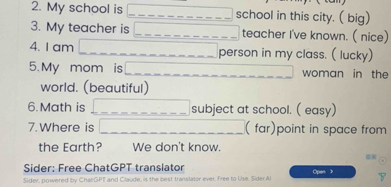 My school is _school in this city. ( big) 
3. My teacher is _teacher I've known. ( nice) 
4. I am __person in my class. ( lucky) 
5. My mom is woman in the 
world. (beautiful) 
6. Math is _subject at school. ( easy) 
7. Where is __(far)point in space from 
the Earth? We don't know. 
① 
Sider: Free ChatGPT translator 
Open > 
Sider, powered by ChatGPT and Claude, is the best translator ever. Free to Use. Sider.Al