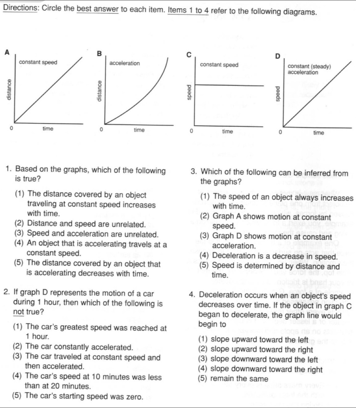 Directions: Circle the best answer to each item. Items 1 to 4 refer to the following diagrams.
1. Based on the graphs, which of the following 3. Which of the following can be inferred from
is true?
the graphs?
(1) The distance covered by an object (1) The speed of an object always increases
traveling at constant speed increases with time.
with time. (2) Graph A shows motion at constant
(2) Distance and speed are unrelated. speed.
(3) Speed and acceleration are unrelated. (3) Graph D shows motion at constant
(4) An object that is accelerating travels at a acceleration.
constant speed. (4) Deceleration is a decrease in speed.
(5) The distance covered by an object that (5) Speed is determined by distance and
is accelerating decreases with time. time.
2. If graph D represents the motion of a car 4. Deceleration occurs when an object's speed
during 1 hour, then which of the following is decreases over time. If the object in graph C
not true? began to decelerate, the graph line would
(1) The car's greatest speed was reached at begin to
1 hour. (1) slope upward toward the left
(2) The car constantly accelerated. (2) slope upward toward the right
(3) The car traveled at constant speed and (3) slope downward toward the left
then accelerated. (4) slope downward toward the right
(4) The car's speed at 10 minutes was less (5) remain the same
than at 20 minutes.
(5) The car's starting speed was zero.