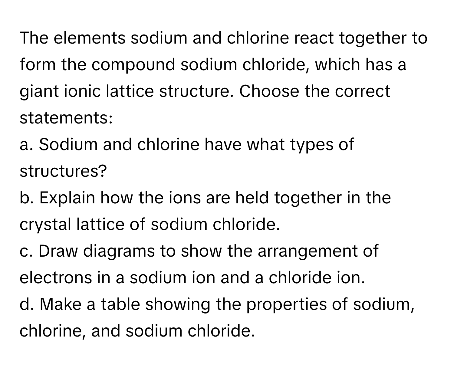 The elements sodium and chlorine react together to form the compound sodium chloride, which has a giant ionic lattice structure. Choose the correct statements:

a. Sodium and chlorine have what types of structures?
b. Explain how the ions are held together in the crystal lattice of sodium chloride.
c. Draw diagrams to show the arrangement of electrons in a sodium ion and a chloride ion.
d. Make a table showing the properties of sodium, chlorine, and sodium chloride.