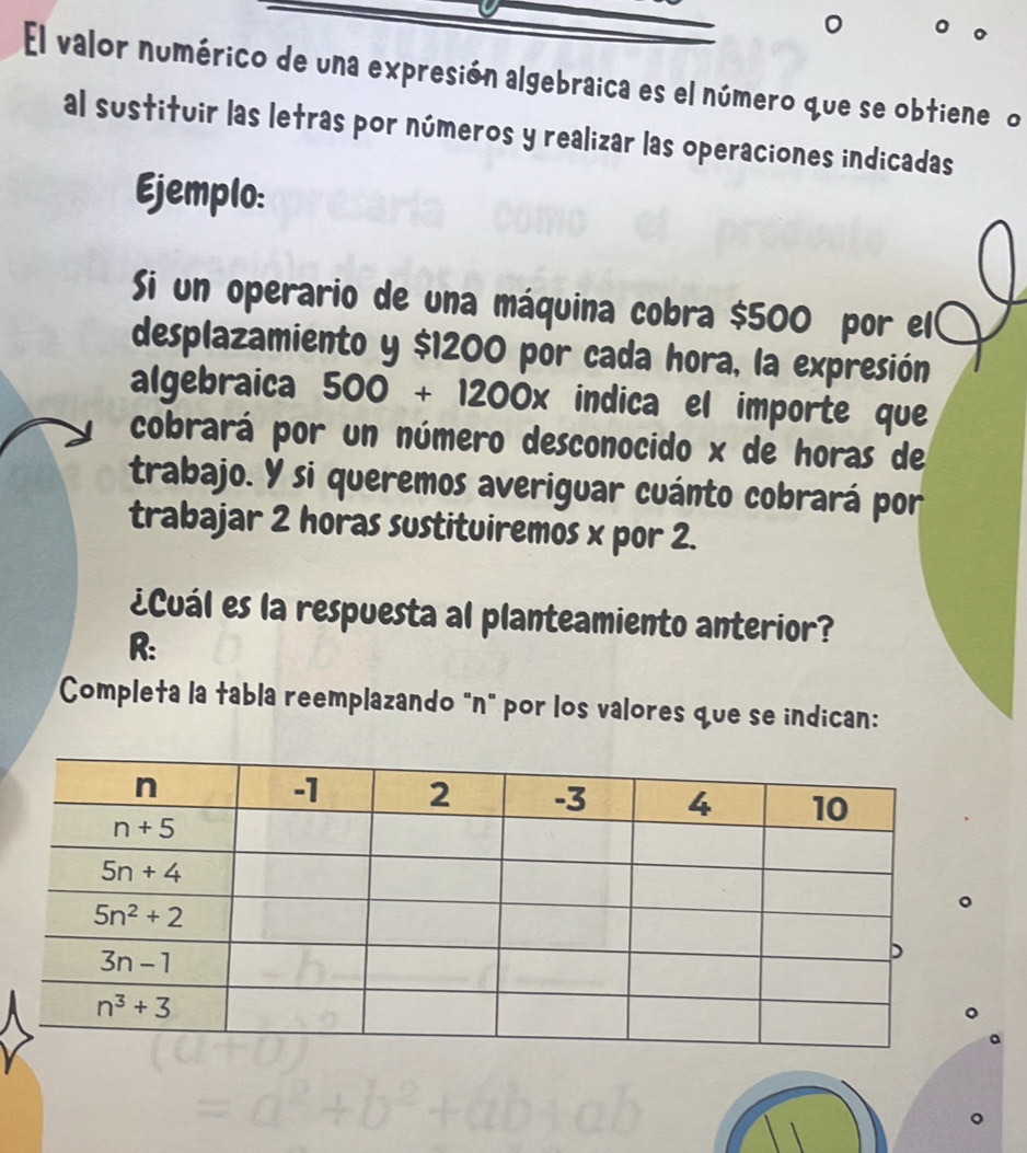 El valor numérico de una expresión algebraica es el número que se obtiene o
al sustituir las letras por números y realizar las operaciones indicadas
Ejemplo:
Si un operario de una máquina cobra $500 por el
desplazamiento y $1200 por cada hora, la expresión
algebraica 500+1200x indica el importe que
cobrará por un número desconocido x de horas de
trabajo. Y si queremos averiguar cuánto cobrará por
trabajar 2 horas sustituiremos x por 2.
¿Cuál es la respuesta al planteamiento anterior?
R:
Completa la tabla reemplazando "n" por los valores que se indican: