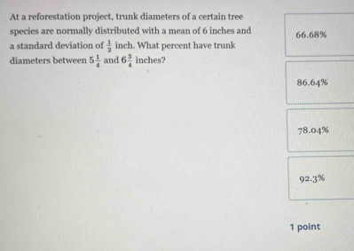 At a reforestation project, trunk diameters of a certain tree
species are normally distributed with a mean of 6 inches and 66.68%
a standard deviation of  1/2  inch. What percent have trunk
diameters between 5 1/4  and 6 3/4  inches?
86.64%
7 3.04%
92.3%
1 point