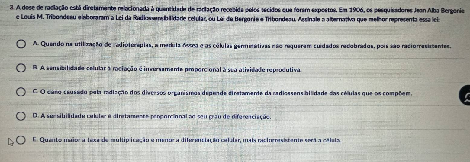 A dose de radiação está diretamente relacionada à quantidade de radiação recebida pelos tecidos que foram expostos. Em 1906, os pesquisadores Jean Alba Bergonie
e Louis M. Tribondeau elaboraram a Lei da Radiossensibilidade celular, ou Lei de Bergonie e Tribondeau. Assinale a alternativa que melhor representa essa lei:
A. Quando na utilização de radioterapias, a medula óssea e as células germinativas não requerem cuidados redobrados, pois são radiorresistentes.
B. A sensibilidade celular à radiação é inversamente proporcional à sua atividade reprodutiva.
C. O dano causado pela radiação dos diversos organismos depende diretamente da radiossensibilidade das células que os compõem.
D. A sensibilidade celular é diretamente proporcional ao seu grau de diferenciação.
E. Quanto maior a taxa de multiplicação e menor a diferenciação celular, mais radiorresistente será a célula.