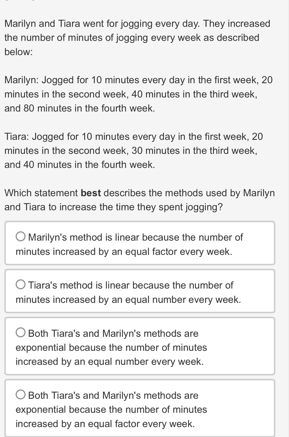 Marilyn and Tiara went for jogging every day. They increased
the number of minutes of jogging every week as described
below:
Marilyn: Jogged for 10 minutes every day in the first week, 20
minutes in the second week, 40 minutes in the third week,
and 80 minutes in the fourth week.
Tiara: Jogged for 10 minutes every day in the first week, 20
minutes in the second week, 30 minutes in the third week,
and 40 minutes in the fourth week.
Which statement best describes the methods used by Marilyn
and Tiara to increase the time they spent jogging?
Marilyn's method is linear because the number of
minutes increased by an equal factor every week.
Tiara's method is linear because the number of
minutes increased by an equal number every week.
Both Tiara's and Marilyn's methods are
exponential because the number of minutes
increased by an equal number every week.
Both Tiara's and Marilyn's methods are
exponential because the number of minutes
increased by an equal factor every week.