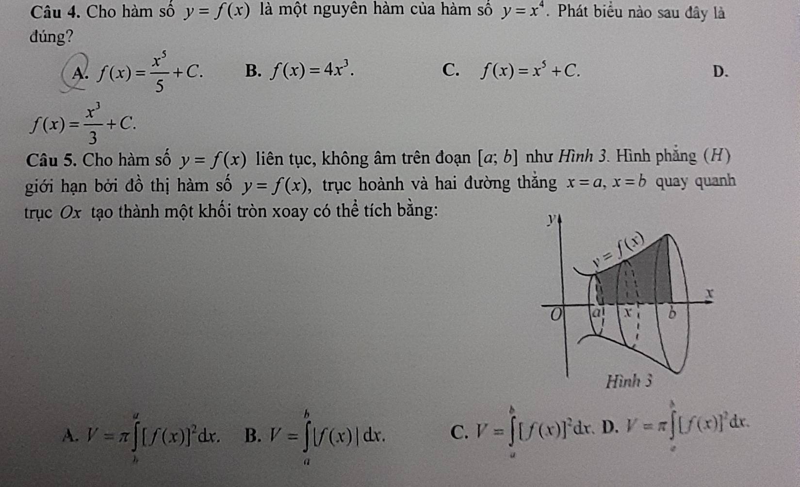 Cho hàm số y=f(x) là một nguyên hàm của hàm số y=x^4. Phát biểu nào sau đây là
dúng?
A. f(x)= x^5/5 +C. B. f(x)=4x^3. C. f(x)=x^5+C. D.
f(x)= x^3/3 +C. 
Câu 5. Cho hàm số y=f(x) liên tục, không âm trên đoạn [a;b] như Hình 3. Hình phẳng (H)
giới hạn bởi đồ thị hàm số y=f(x) , trục hoành và hai đường thắng x=a, x=b quay quanh
trục Ox tạo thành một khối tròn xoay có thể tích bằng:
y
y=f(x)
x
0 a X b
Hình 3
A. V=π ∈tlimits _b^(a[f(x)]^2)dx. B. V=∈tlimits _a^(b|f(x)|dx.
C. V=∈tlimits _a^b[f(x)]^2)dx. 、 D. V=π ∈tlimits [f(x)]^2dx.