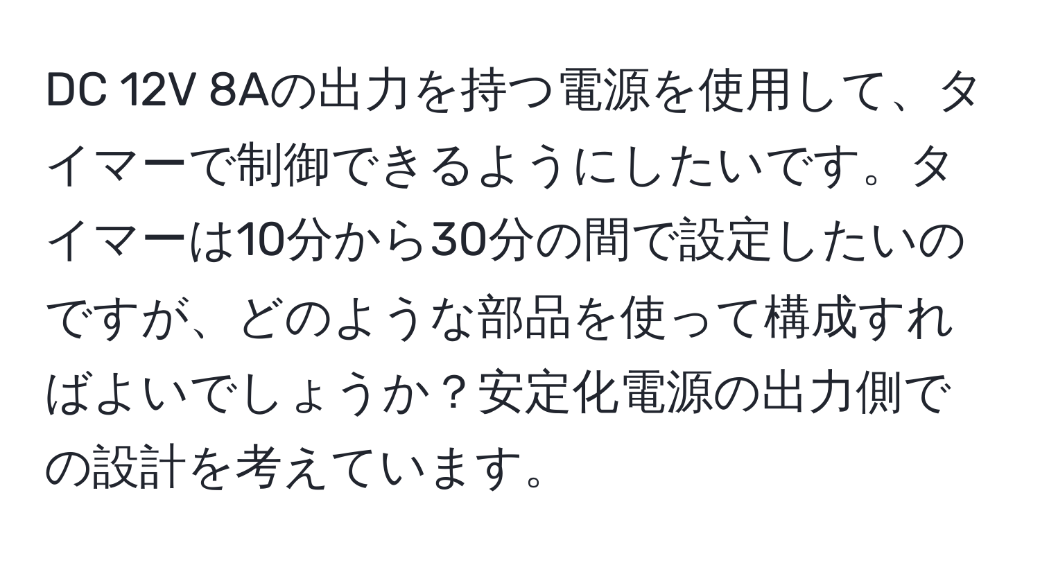 DC 12V 8Aの出力を持つ電源を使用して、タイマーで制御できるようにしたいです。タイマーは10分から30分の間で設定したいのですが、どのような部品を使って構成すればよいでしょうか？安定化電源の出力側での設計を考えています。
