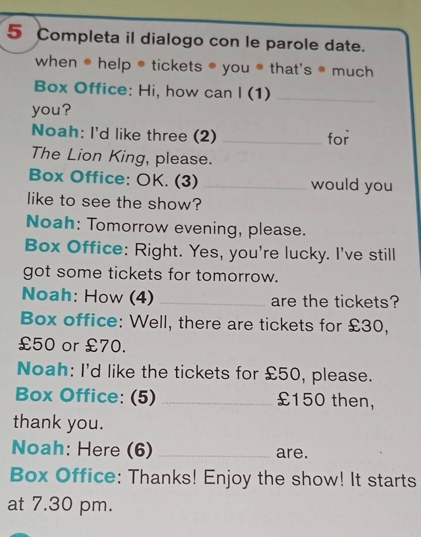 Completa il dialogo con le parole date. 
when ● help ● tickets ● you ● that's ● much 
Box Office: Hi, how can I (1)_ 
you? 
Noah: I'd like three (2) _for 
The Lion King, please. 
Box Office: OK. (3) _would you 
like to see the show? 
Noah: Tomorrow evening, please. 
Box Office: Right. Yes, you're lucky. I've still 
got some tickets for tomorrow. 
Noah: How (4) _are the tickets? 
Box office: Well, there are tickets for £30,
£50 or £70. 
Noah: I'd like the tickets for £50, please. 
Box Office: (5) _ £150 then, 
thank you. 
Noah: Here (6) _are. 
Box Office: Thanks! Enjoy the show! It starts 
at 7.30 pm.