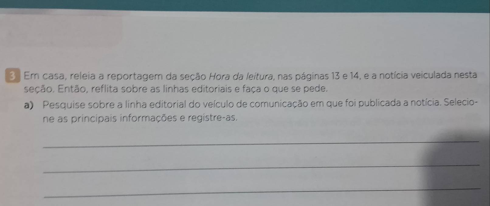 3 . Em casa, releia a reportagem da seção Hora da leitura, nas páginas 13 e 14, e a notícia veiculada nesta 
seção. Então, reflita sobre as linhas editoriais e faça o que se pede. 
a) Pesquise sobre a linha editorial do veículo de comunicação em que foi publicada a notícia. Selecio- 
ne as principais informações e registre-as. 
_ 
_ 
_