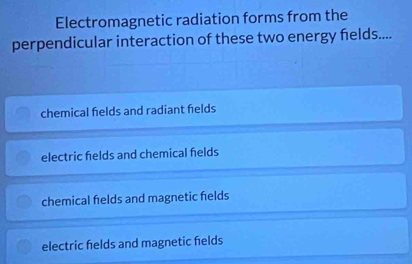 Electromagnetic radiation forms from the
perpendicular interaction of these two energy felds....
chemical fields and radiant fields
electric helds and chemical helds
chemical felds and magnetic helds
electric helds and magnetic helds