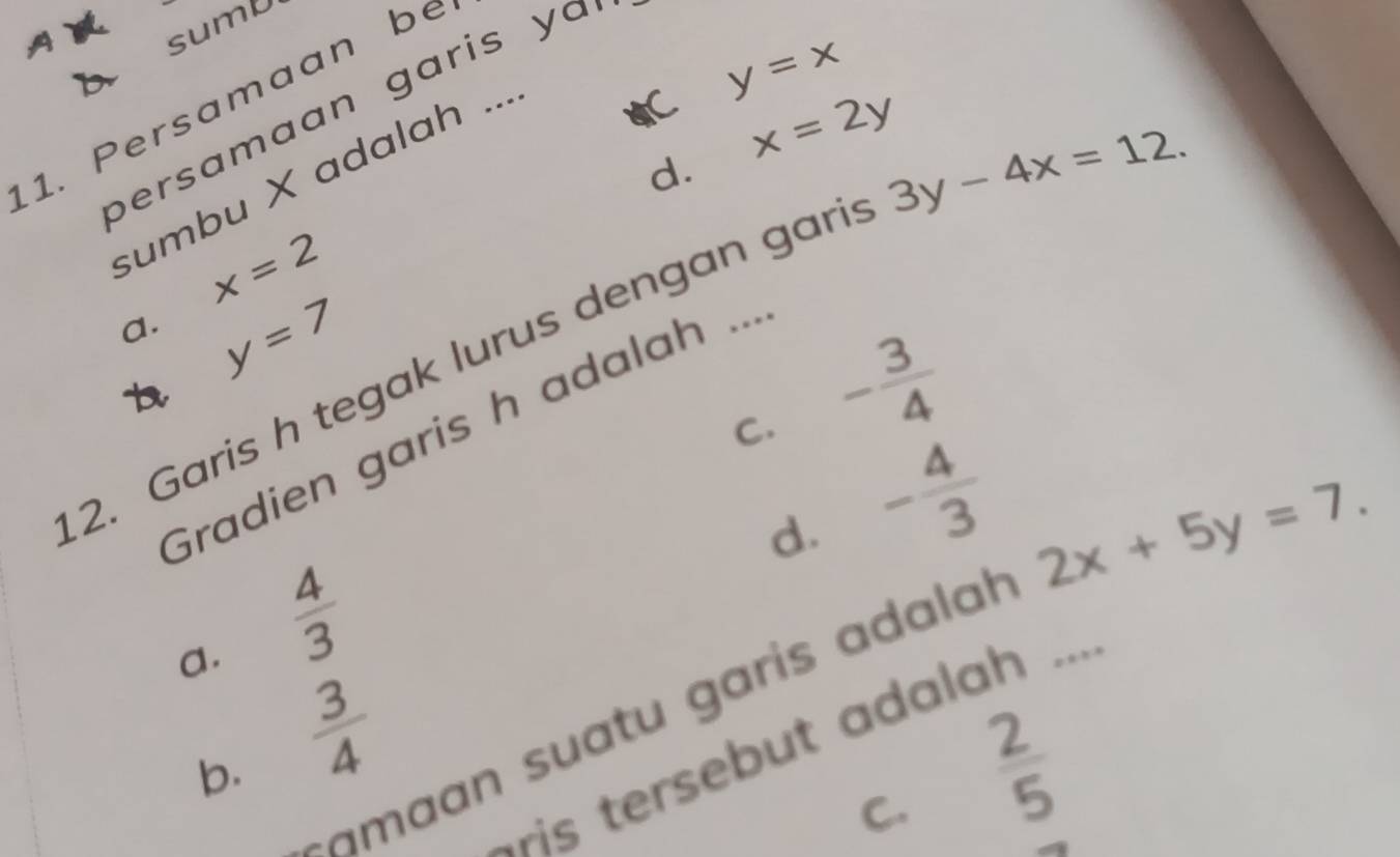 sumU
y=x
1. Persamaan be
bersamaan garis ya
d. x=2y
3y-4x=12. 
sumbu X adalah ...
x=2
a. y=7
2. Garis h tegak lurus dengan gari
b
C. - 3/4 
Gradien garis h adalah ...
d. - 4/3 
2x+5y=7.
a.  4/3 
suatu garis a l 
b.  3/4 
ris tersebut adalah ...
C.  2/5 