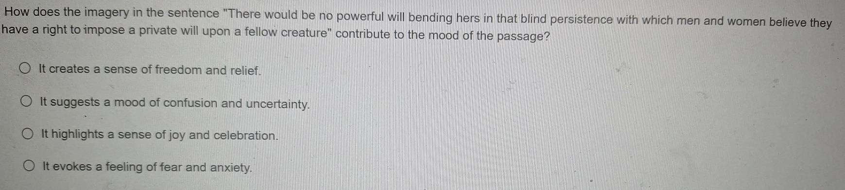 How does the imagery in the sentence "There would be no powerful will bending hers in that blind persistence with which men and women believe they
have a right to impose a private will upon a fellow creature" contribute to the mood of the passage?
It creates a sense of freedom and relief.
It suggests a mood of confusion and uncertainty.
It highlights a sense of joy and celebration.
It evokes a feeling of fear and anxiety.