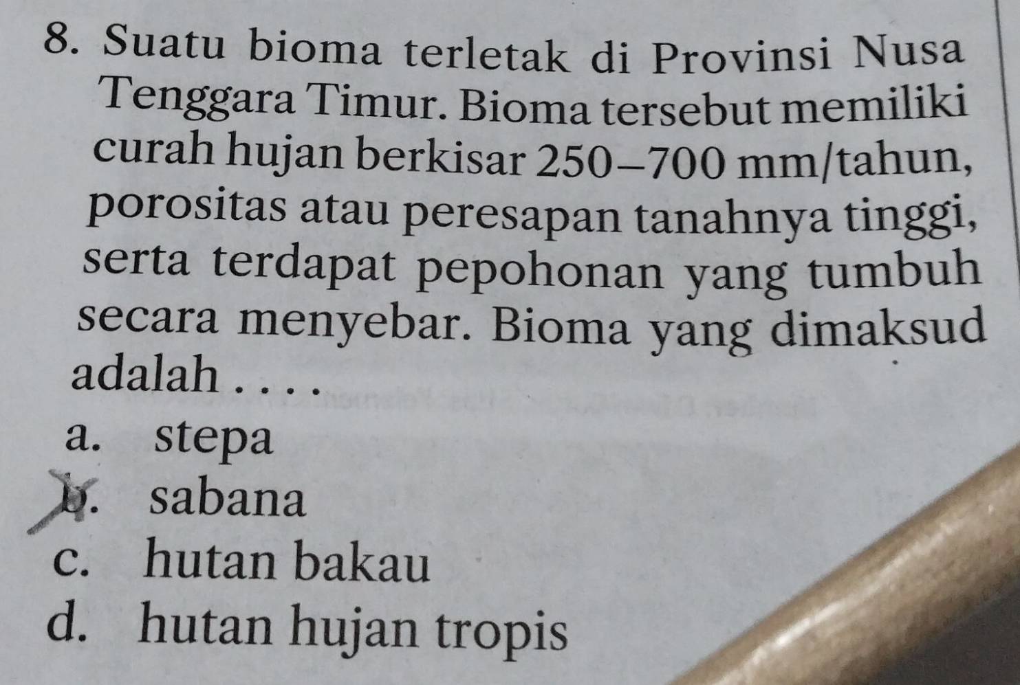 Suatu bioma terletak di Provinsi Nusa
Tenggara Timur. Bioma tersebut memiliki
curah hujan berkisar 250-700 mm/tahun,
porositas atau peresapan tanahnya tinggi,
serta terdapat pepohonan yang tumbuh
secara menyebar. Bioma yang dimaksud
adalah . . . .
a. stepa
b. sabana
c. hutan bakau
d. hutan hujan tropis