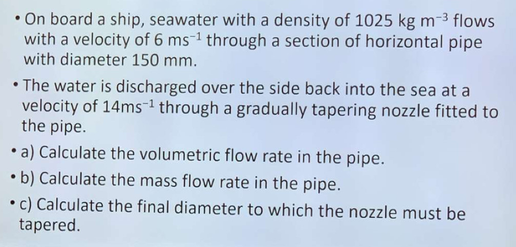 On board a ship, seawater with a density of 1025kgm^(-3) flows 
with a velocity of 6ms^(-1) through a section of horizontal pipe 
with diameter 150 mm. 
The water is discharged over the side back into the sea at a 
velocity of 14ms^(-1) through a gradually tapering nozzle fitted to 
the pipe. 
a) Calculate the volumetric flow rate in the pipe. 
b) Calculate the mass flow rate in the pipe. 
c) Calculate the final diameter to which the nozzle must be 
tapered.