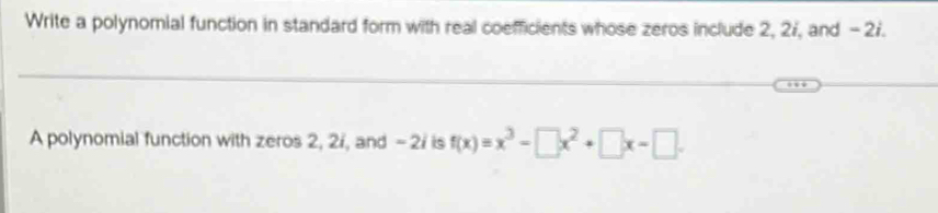 Write a polynomial function in standard form with real coefficients whose zeros include 2, 27, and - 27. 
A polynomial function with zeros 2, 2i, and - 2 / is f(x)=x^3-□ x^2+□ x-□.