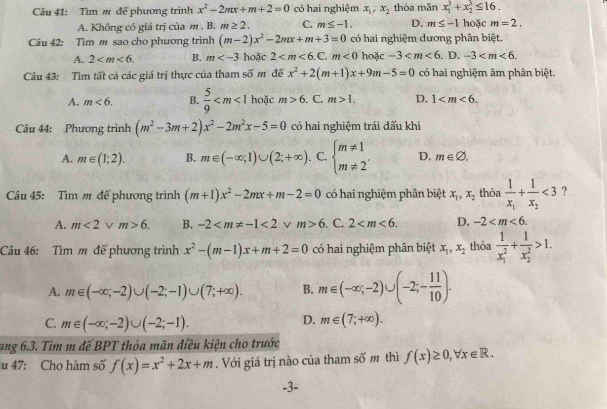 Tìm m để phương trình x^2-2mx+m+2=0 có hai nghiệm x_1,x_2 thỏa mãn x_1^(3+x_2^3≤ 16.
A. Không có giá trị của m . B. m≥ 2. C. m≤ -1. D. m≤ -1 hoặc m=2.
Câu 42: Tìm m sao cho phương trình (m-2)x^2)-2mx+m+3=0 có hai nghiệm dương phân biệt.
A. 2 B. m hoặc 2 m<0</tex> hoặc -3 . D. -3
Câu 43: Tìm tất cả các giá trị thực của tham số m đề x^2+2(m+1)x+9m-5=0 có hai nghiệm âm phân biệt.
A. m<6. B.  5/9  hoặc m>6. C. m>1. D. 1
Câu 44: Phương trình (m^2-3m+2)x^2-2m^2x-5=0 có hai nghiệm trái dấu khi
A. m∈ (1;2). B. m∈ (-∈fty ;1)∪ (2;+∈fty ). C. beginarrayl m!= 1 m!= 2endarray. . D. m∈ varnothing .
Câu 45: Tìm m để phương trình (m+1)x^2-2mx+m-2=0 có hai nghiệm phân biệt x_1,x_2 thỏa frac 1x_1+frac 1x_2<3</tex> ?
A. m<2vee m>6. B. -2 <2</tex> V m>6. C. 2 D. -2
Câu 46: Tìm m để phương trình x^2-(m-1)x+m+2=0 có hai nghiệm phân biệt x_1,x_2 thỏa frac 1(x_1)^2+frac 1(x_2)^2>1.
A. m∈ (-∈fty ;-2)∪ (-2;-1)∪ (7;+∈fty ).
B. m∈ (-∈fty ;-2)∪ (-2;- 11/10 ).
D.
C. m∈ (-∈fty ;-2)∪ (-2;-1). m∈ (7;+∈fty ).
ạng 6.3. Tìm m để BPT thỏa mãn điều kiện cho trước
u 47: Cho hàm số f(x)=x^2+2x+m. Với giá trị nào của tham số m thì f(x)≥ 0,forall x∈ R.