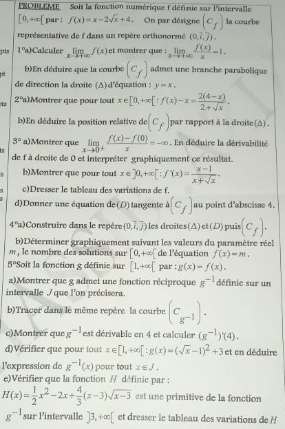 ROBLEME Soit la fonction numérique f définie sur l'intervalle
[0,+∈fty [ par : f(x)=x-2sqrt(x)+4 On par désigne (c_f) la courbe
représentative de f dans un repère orthonormé (0,overline i,overline j).
pts 1°a) Calculer limlimits _xto +∈fty f(x) et montrer que : limlimits _xto +∈fty  f(x)/x =1.
b)En déduire que la courbe (c_f) admet une branche parabolique
de direction la droite (Δ) d'équation : y=x.
ots 2°a) Montrer que pour tout x∈ [0,+∈fty [:f(x)-x= (2(4-x))/2+sqrt(x) .
b)En déduire la position relative de (c_f) par rapport à la droite (△) .
3° a)Montrer que limlimits _xto 0^+ (f(x)-f(0))/x =-∈fty. En déduire la dérivabilité
ts
de f à droite de 0 et interpréter graphiquement ce résultat.
b)Montrer que pour tout x∈ ]0,+∈fty [:f'(x)= (x-1)/x+sqrt(x) .. c)Dresser le tableau des variations de f.
d)Donner une équation de (D) tangente à (c_f) au point d’abscisse 4.
4°a) Construire dans le repère (0,vector i,vector j) les droites(△) et (D) puis (c_f).
b)Déterminer graphiquement suivant les valeurs du paramètre réel
m , le nombre des solutions sur [0,+∈fty [ de léquation f(x)=m.
5° *Soit la fonction g définie sur [1,+∈fty [ par : g(x)=f(x).
a)Montrer que g admet une fonction réciproque g^(-1) définie sur un
intervalle que lon précisera.
b)Tracer dans le même repère la courbe (C_g^(-1)).
c)Montrer que g^(-1) est dérivable en 4 et calculer (g^(-1))'(4).
d)Vérifier que pour tout x∈ [1,+∈fty [:g(x)=(sqrt(x)-1)^2+3 et en déduire
lexpression de g^(-1)(x) pour tout x∈ J.
e)Vérifier que la fonction // définie par :
H(x)= 1/2 x^2-2x+ 4/3 (x-3)sqrt(x-3) est une primitive de la fonction
g^(-1) sur Pintervalle ]3,+∈fty [ et dresser le tableau des variations de H