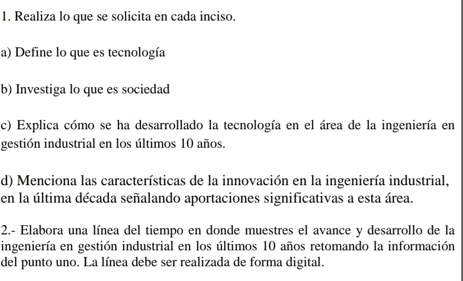 Realiza lo que se solicita en cada inciso. 
a) Define lo que es tecnología 
b) Investiga lo que es sociedad 
c) Explica cómo se ha desarrollado la tecnología en el área de la ingeniería en 
gestión industrial en los últimos 10 años. 
d) Menciona las características de la innovación en la ingeniería industrial, 
en la última década señalando aportaciones significativas a esta área. 
2.- Elabora una línea del tiempo en donde muestres el avance y desarrollo de la 
ingeniería en gestión industrial en los últimos 10 años retomando la información 
del punto uno. La línea debe ser realizada de forma digital.