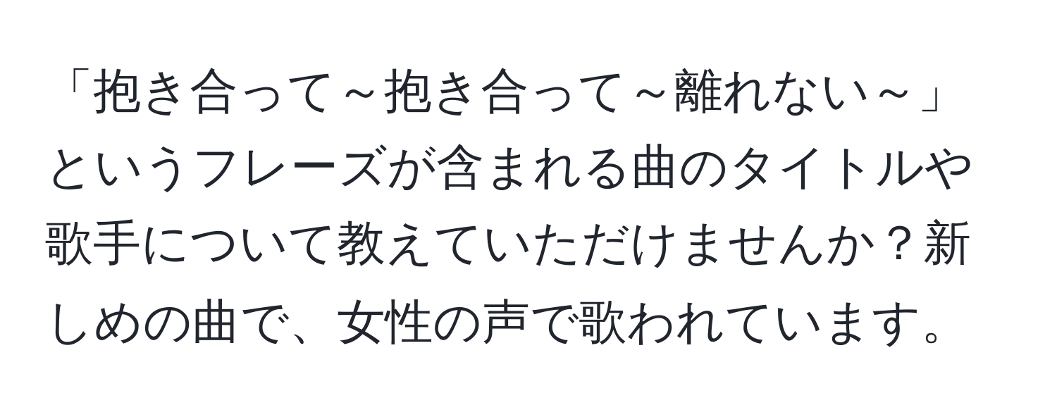 「抱き合って～抱き合って～離れない～」というフレーズが含まれる曲のタイトルや歌手について教えていただけませんか？新しめの曲で、女性の声で歌われています。