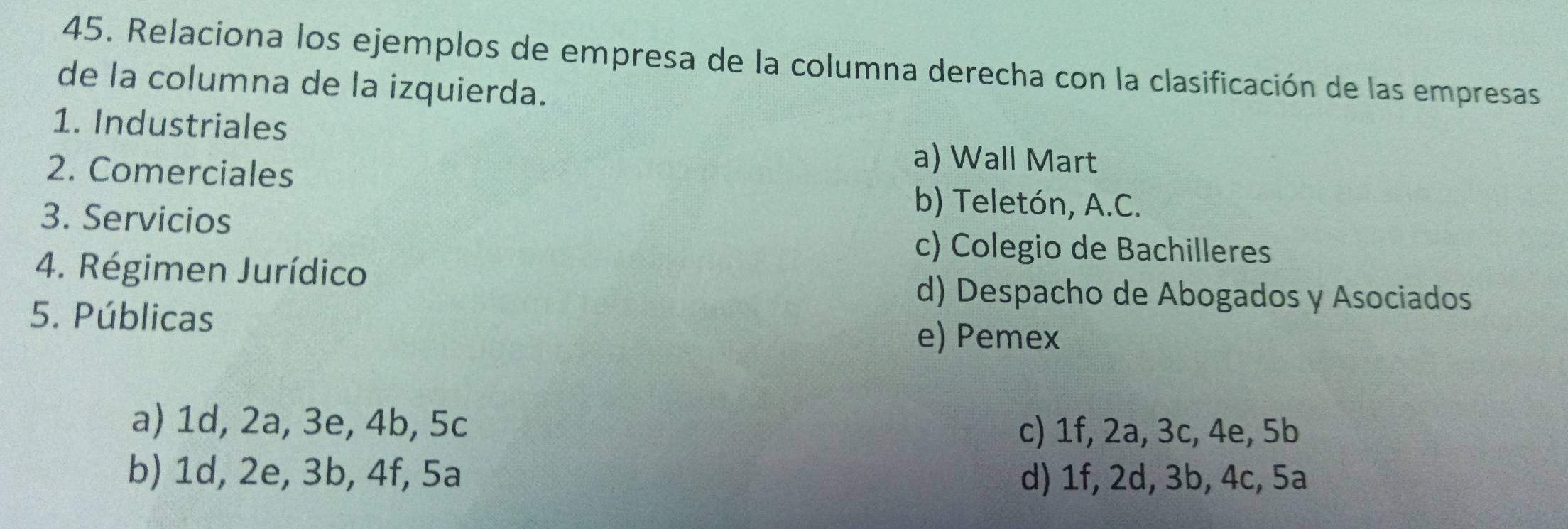 Relaciona los ejemplos de empresa de la columna derecha con la clasificación de las empresas
de la columna de la izquierda.
1. Industriales
a) Wall Mart
2. Comerciales b) Teletón, A.C.
3. Servicios
c) Colegio de Bachilleres
4. Régimen Jurídico
d) Despacho de Abogados y Asociados
5. Públicas
e) Pemex
a) 1d, 2a, 3e, 4b, 5c c) 1f, 2a, 3c, 4e, 5b
b) 1d, 2e, 3b, 4f, 5a d) 1f, 2d, 3b, 4c, 5a