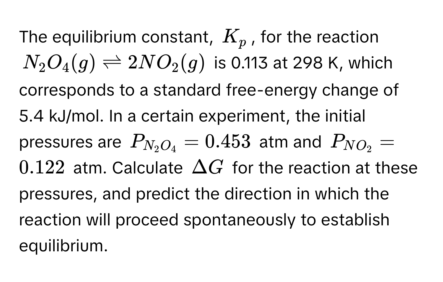 The equilibrium constant, $K_p$, for the reaction
$N_2O_4(g) leftharpoons 2NO_2(g)$ is 0.113 at 298 K, which corresponds to a standard free-energy change of 5.4 kJ/mol. In a certain experiment, the initial 
pressures are $P_N_2O_4 = 0.453$ atm and $P_NO_2 = 0.122$ atm. Calculate $Delta G$ for the reaction at these pressures, and predict the direction in which the 
reaction will proceed spontaneously to establish equilibrium.