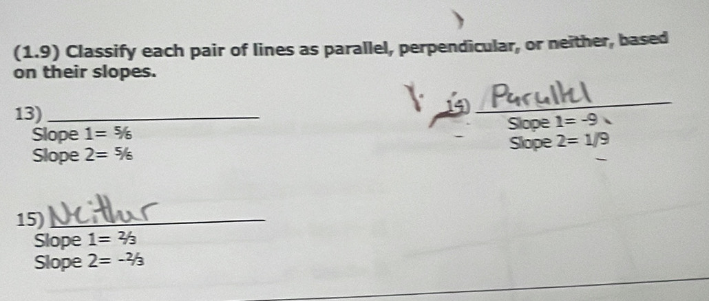 (1.9) Classify each pair of lines as parallel, perpendicular, or neither, based 
on their slopes. 
13)_ 
1 
_ 
_ 
Slope 1=% Slope 1=-9
Slope 2=1/9
Slope 2=^5/_6
15)_ 
Slope 1=2/3
Slope 2=-^2/_3