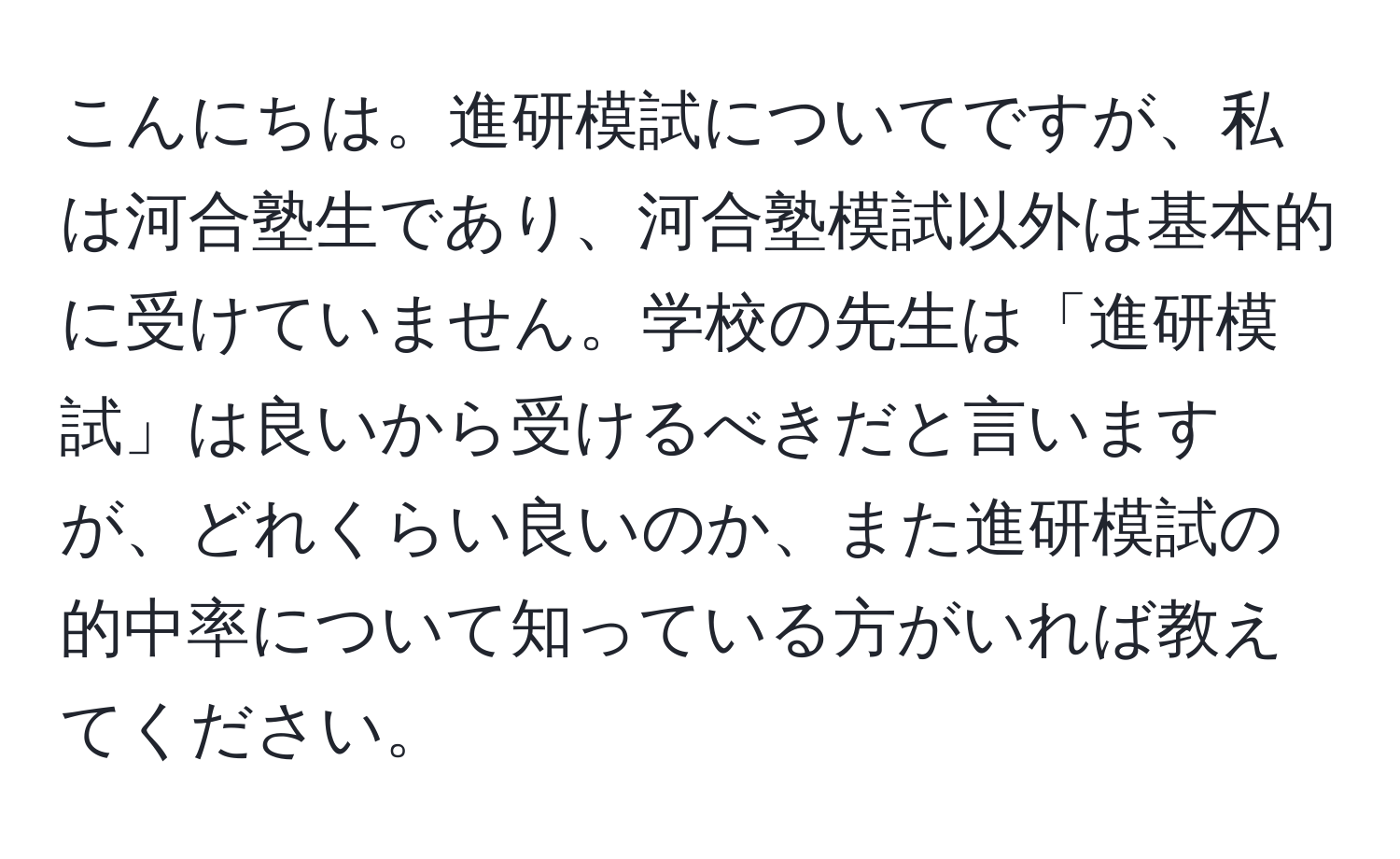 こんにちは。進研模試についてですが、私は河合塾生であり、河合塾模試以外は基本的に受けていません。学校の先生は「進研模試」は良いから受けるべきだと言いますが、どれくらい良いのか、また進研模試の的中率について知っている方がいれば教えてください。