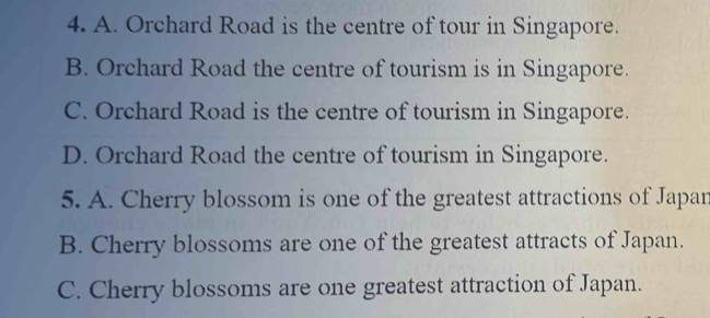 A. Orchard Road is the centre of tour in Singapore.
B. Orchard Road the centre of tourism is in Singapore.
C. Orchard Road is the centre of tourism in Singapore.
D. Orchard Road the centre of tourism in Singapore.
5. A. Cherry blossom is one of the greatest attractions of Japan
B. Cherry blossoms are one of the greatest attracts of Japan.
C. Cherry blossoms are one greatest attraction of Japan.