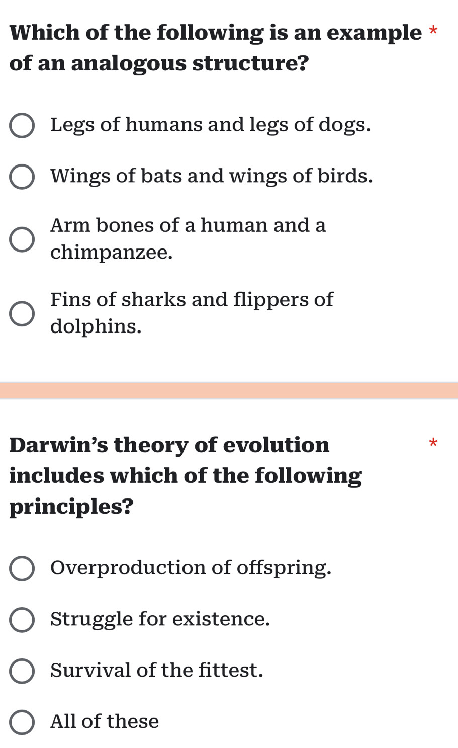 Which of the following is an example *
of an analogous structure?
Legs of humans and legs of dogs.
Wings of bats and wings of birds.
Arm bones of a human and a
chimpanzee.
Fins of sharks and flippers of
dolphins.
Darwin’s theory of evolution
*
includes which of the following
principles?
Overproduction of offspring.
Struggle for existence.
Survival of the fittest.
All of these