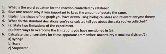 What is the word equation for the reaction controlled by catalase? 
2. Give one reason why it was important to keep the amount of potato the same. 
3. Explain the shape of the graph you have drawn using biological ideas and relevant enzyme theory. 
4. What do the standard deviations you've calculated tell you about the data you’ve collected? 
5. (a) State two limitations of the experiment. 
(b) State ways to overcome the limitations you have mentioned in (a). 
6. Calculate the uncertainty for these apparatus (remember: uncertainty = smallest division/2) 
a) syringe 
b) Scale 
c) Stopwatch.