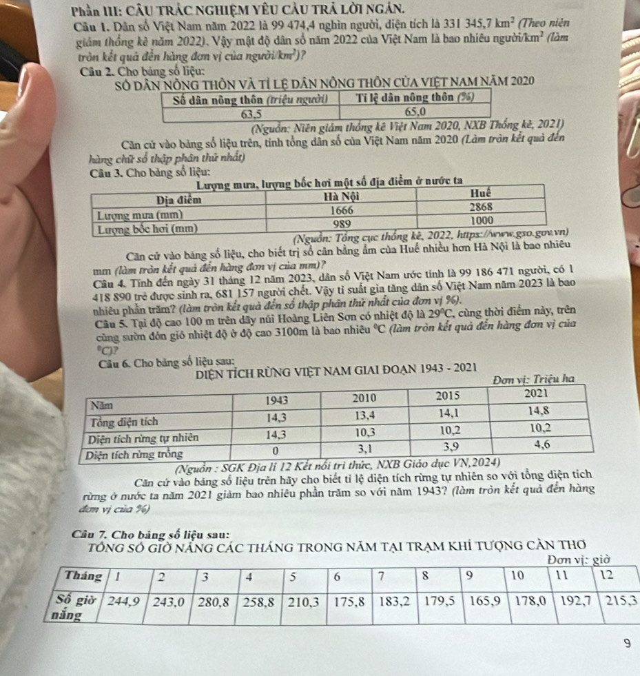 Phần III: CÂU TRÁC NGHIỆM YÊU CÂU TRẢ LỜI NGÁN.
Câu 1. Dân số Việt Nam năm 2022 là 99 474,4 nghìn người, diện tích là 331345,7km^2 (Theo niên
giám thống kê năm 2022). Vậy mật độ dân số năm 2022 của Việt Nam là bao nhiêu người i/km^2 (làm
tròn kết quả đến hàng đơn vị của người i/km^2) ?
Câu 2. Cho bảng số liệu:
Số dân nÔng tHÔn và tỉ lệ dân nÔng thÔn của việt nam năm 2020
(Nguồn: Niên giám thống kê Việt Nam 2020, NX kê, 2021)
Căn cử vào bảng số liệu trên, tính tổng dân số của Việt Nam năm 2020 (Làm tròn kết quả đến
hàng chữ số thập phân thứ nhất)
Câu 3. Cho bảng số liệu:
ta
(Ngu
Căn cử vào băng số liệu, cho biết trị số cân bằng ẩm của Huế nhiều hơn Hà Nội là bao nhiêu
mm (làm tròn kết quả đến hàng đơn vị của mm)?
Câu 4. Tính đến ngày 31 tháng 12 năm 2023, dân số Việt Nam ước tỉnh là 99 186 471 người, có l
418 890 trẻ được sinh ra, 681 157 người chết. Vậy tỉ suất gia tăng dân số Việt Nam năm 2023 là bao
nhiêu phần trăm? (làm tròn kết quà đến số thập phân thứ nhất của đơn vị %).
Câu 5. Tại độ cao 100 m trên dây núi Hoàng Liên Sơn có nhiệt độ là 29°C , cùng thời điểm này, trên
cùng sườn đón gió nhiệt độ ở độ cao 3100m là bao nhiêu°C (làm tròn kết quả đến hàng đơn vị của°C) ?
Câu 6. Cho băng số liệu sau:
DIệN TÍCH RÜNG VIỆT NAM GIAI ĐOẠN 1943 - 2021
(Nguồn : SGK Địa li 12 Kết
Căn cứ vào bảng số liệu trên hãy cho biết tỉ lệ diện tích rừng tự nhiên so với tổng diện tích
rừng ở nước ta năm 2021 giảm bao nhiêu phần trăm so với năm 1943? (làm tròn kết quả đến hàng
đơn vị của %)
Câu 7. Cho bảng số liệu sau:
tổng số gÌờ nẵng các tháng trong năm tại trạm khÍ tượng cản thơ
3
9