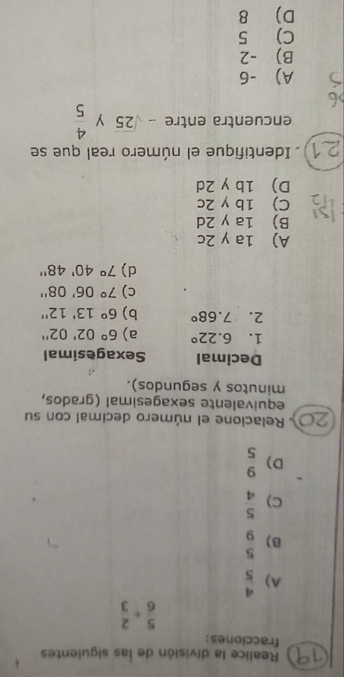 Realice la división de las siguientes
fracciones:
 5/6 + 2/3 
A)  4/5 
B)  5/9 
C)  5/4 
D)  9/5 
Relacione el número decimal con su
equivalente sexagesimal (grados,
minutos y segundos).
Decimal Sexagesimal
1. 6.22°
a) 6°02'02''
2. 7.68° b) 6°13'12''
c) 7°06'08''
d) 7°40'48''
A) 1a y 2c
B) 1a y 2d
C) 1b y 2c
D) 1b y 2d
Identifique el número real que se
encuentra entre -sqrt(25) y  4/5 
A) -6
B) -2
C) 5
D) 8