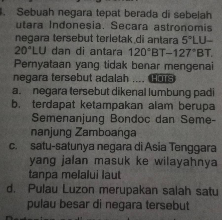 Sebuah negara tepat berada di sebelah
utara Indonesia. Secara astronomis
negara tersebut terletak di antara 5°LU-
20°LU dan di antara 120°BT-127°BT. 
Pernyataan yang tidak benar mengenai
negara tersebut adalah _HOTS
a. negara tersebut dikenal lumbung padi
b. terdapat ketampakan alam berupa
Semenanjung Bondoc dan Seme-
nanjung Zamboanga
c. satu-satunya negara di Asia Tenggara
yang jalan masuk ke wilayahnya 
tanpa melalui laut
d. Pulau Luzon merupakan salah satu
pulau besar di negara tersebut