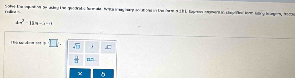 Solve the equation by using the quadratic formula. Write imaginary solutions in the form a± bi. Express answers in simplified form using integers, fractic 
radicals.
4m^2-19m-5=0
The solution set is  □ . sqrt(□ ) i □ 
 □ /□   □,□,...