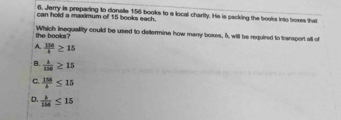 Jerry is preparing to donate 156 books to a local charity. He is packing the books into boxes that
can hold a maximum of 15 books each.
Which inequality could be used to determine how many boxes, 6, will be required to transport all of
the books?
A.  156/b ≥ 15
B.  b/156 ≥ 15
C.  156/b ≤ 15
D.  b/156 ≤ 15