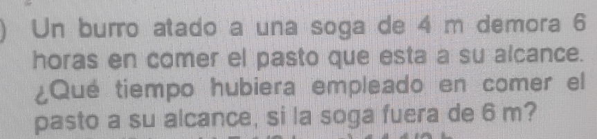 Un burro atado a una soga de 4 m demora 6
horas en comer el pasto que esta a su alcance. 
¿Qué tiempo hubiera empleado en comer el 
pasto a su alcance, si la soga fuera de 6 m?