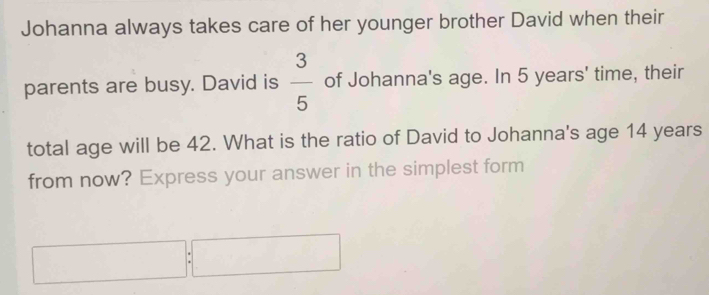 Johanna always takes care of her younger brother David when their 
parents are busy. David is  3/5  of Johanna's age. In 5 years ' time, their 
total age will be 42. What is the ratio of David to Johanna's age 14 years
from now? Express your answer in the simplest form