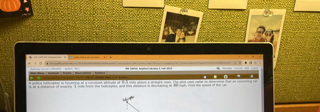 LON -CAPA HW 15.Related Rat= K + 
× 
▲ loncapa08purdueedu/enc/99/9c6fea680ed998b3e0b80e2aa09717eae39ac9e431d89e1f2f436a31f0025ff3e7acd7134da834a37f62127479ccd76916d7978e40301f76dc56c623b8038ce367.. ☆ 
* McKinley Correll * (Student - section: 361) MA 16010, Applied Calculus I, Fall 2023 
Main Menu | Contents | Grades Reservations Syllabus Messages Courses Help Logout 
Course Contents # Homework = IW 15 = HW 15 : Related_Rates_5_d , problem ... 
A police helicopter is hovering at a constant altitude of 0.5 mile above a straight road. The pilot uses radar to determine that an oncoming car 
is at a distance of exactly 1 mile from the helicopter, and this distance is decreasing at 60 mph. Find the speed of the car.