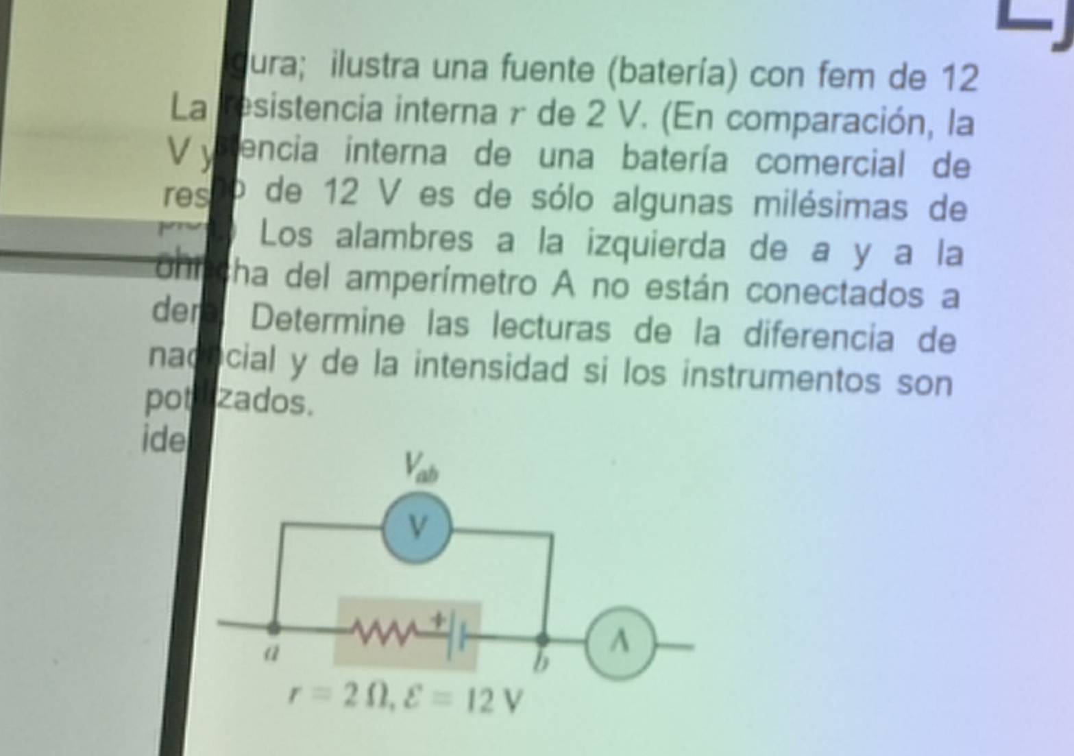 gura; ilustra una fuente (batería) con fem de 12
La resistencia interna γ de 2 V. (En comparación, la
V ystencia interna de una batería comercial de
res o de 12 V es de sólo algunas milésimas de
Los alambres a la izquierda de a y a la
coní cha del amperímetro A no están conectados a
dem Determine las lecturas de la diferencía de
nacocial y de la intensidad si los instrumentos son
potazados.
ide